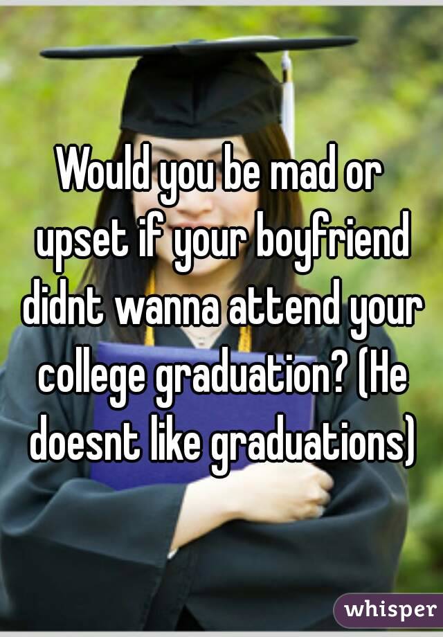 Would you be mad or upset if your boyfriend didnt wanna attend your college graduation? (He doesnt like graduations)