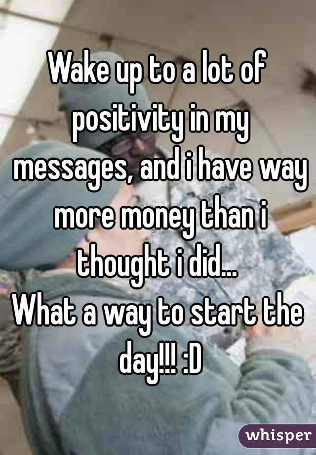 Wake up to a lot of positivity in my messages, and i have way more money than i thought i did... 
What a way to start the day!!! :D