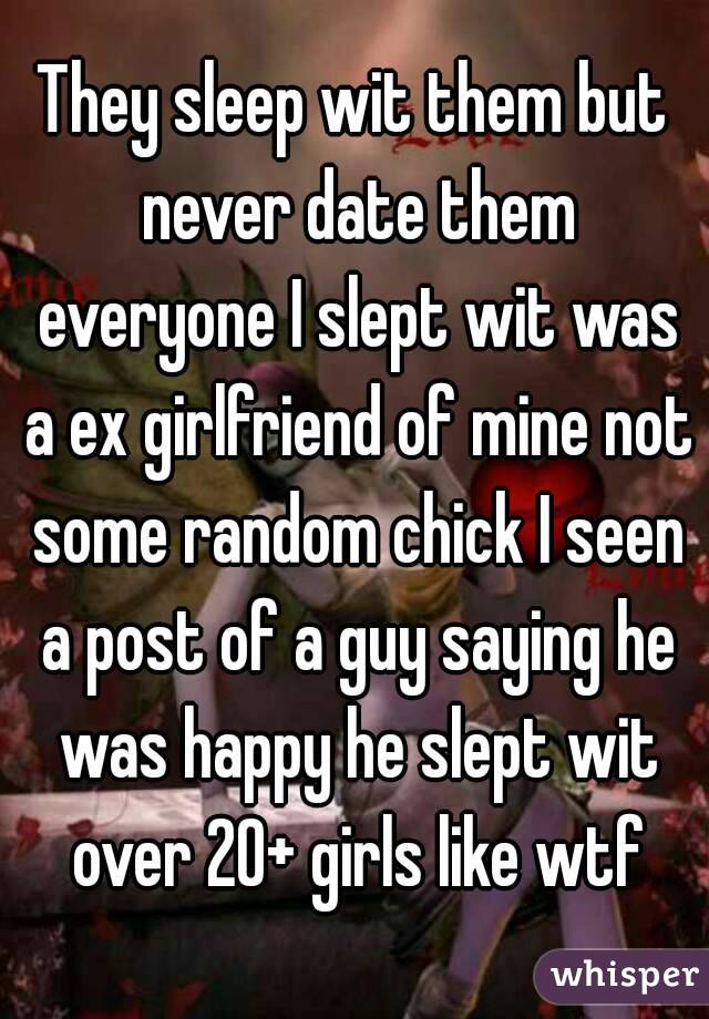 They sleep wit them but never date them everyone I slept wit was a ex girlfriend of mine not some random chick I seen a post of a guy saying he was happy he slept wit over 20+ girls like wtf