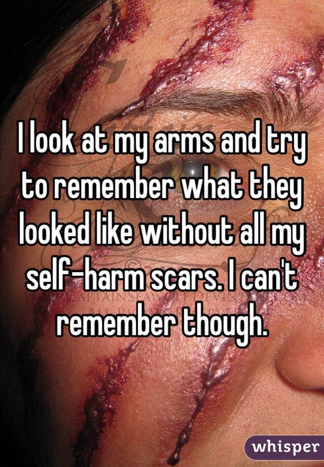I look at my arms and try to remember what they looked like without all my self-harm scars. I can't remember though.