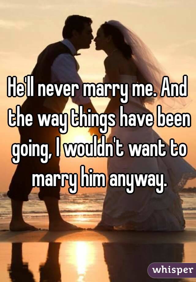 He'll never marry me. And the way things have been going, I wouldn't want to marry him anyway.