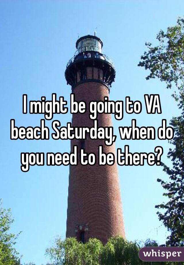I might be going to VA beach Saturday, when do you need to be there?