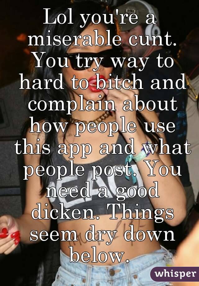 Lol you're a miserable cunt. You try way to hard to bitch and complain about how people use this app and what people post. You need a good dicken. Things seem dry down below. 