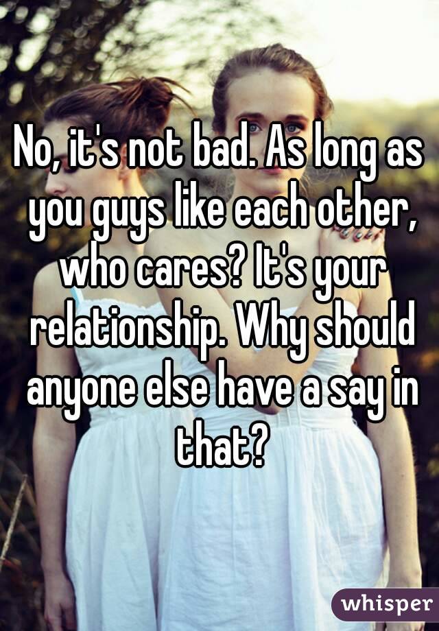 No, it's not bad. As long as you guys like each other, who cares? It's your relationship. Why should anyone else have a say in that?