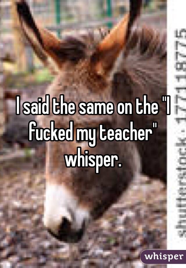 I said the same on the "I fucked my teacher" whisper. 