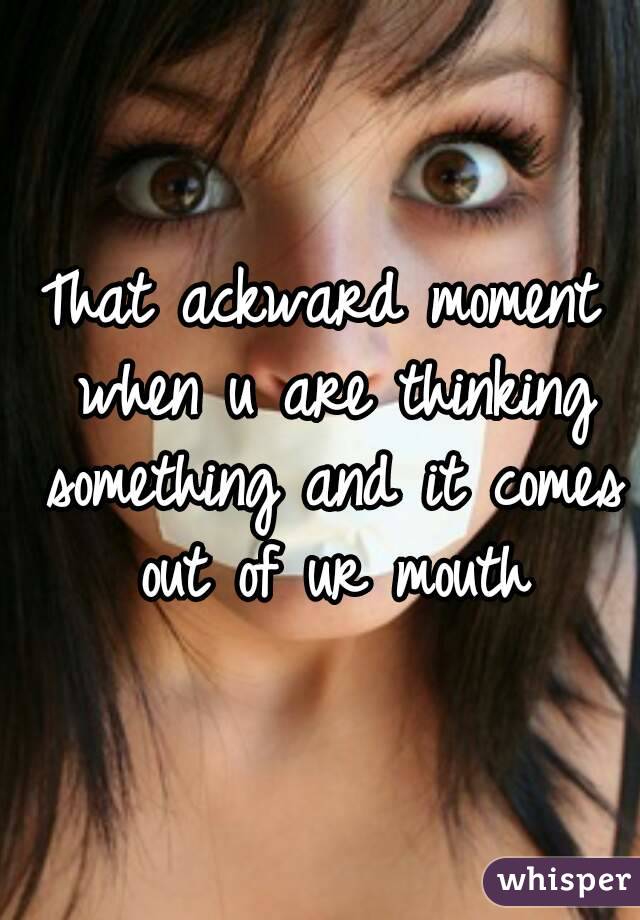 That ackward moment when u are thinking something and it comes out of ur mouth