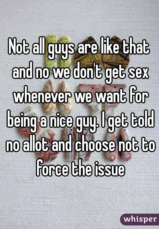 Not all guys are like that and no we don't get sex whenever we want for being a nice guy. I get told no allot and choose not to force the issue