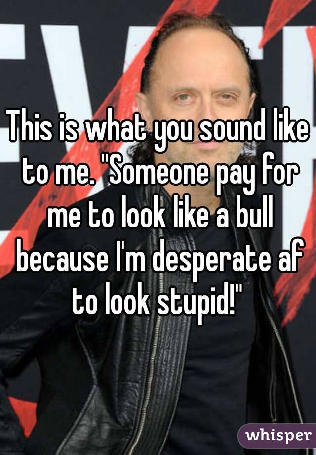 This is what you sound like to me. "Someone pay for me to look like a bull because I'm desperate af to look stupid!" 