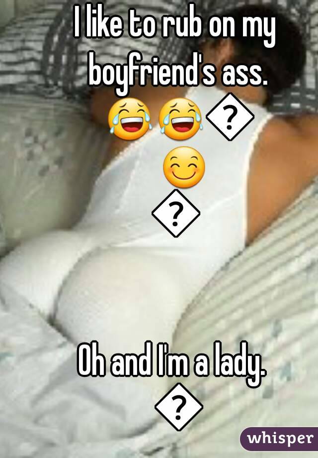 I like to rub on my boyfriend's ass. ðŸ˜‚ðŸ˜‚ðŸ˜ŠðŸ˜ŠðŸ˜Š

Oh and I'm a lady.  ðŸ˜’