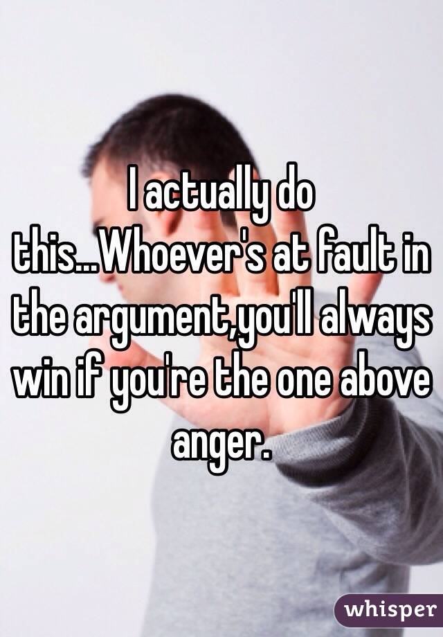 I actually do this...Whoever's at fault in the argument,you'll always win if you're the one above anger.