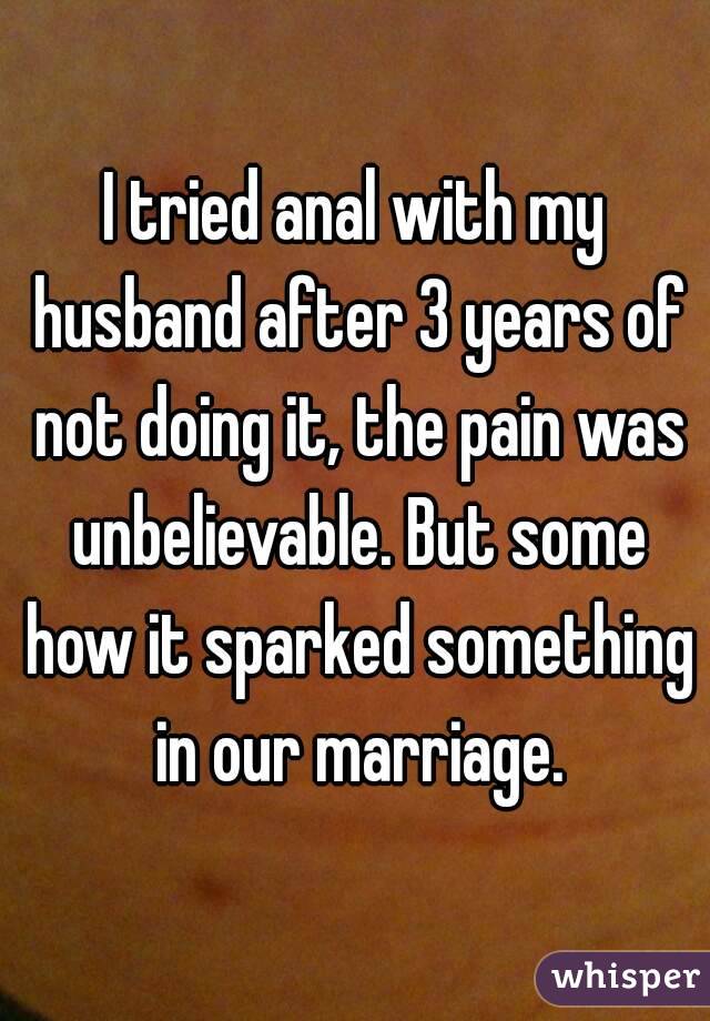 I tried anal with my husband after 3 years of not doing it, the pain was unbelievable. But some how it sparked something in our marriage.