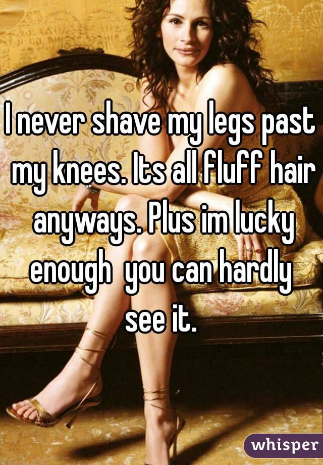 I never shave my legs past my knees. Its all fluff hair anyways. Plus im lucky enough  you can hardly  see it. 
