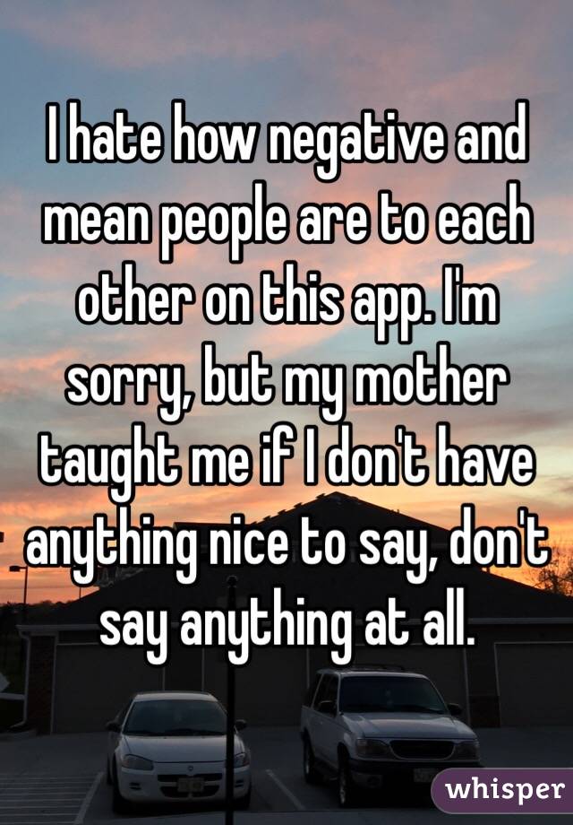 I hate how negative and mean people are to each other on this app. I'm sorry, but my mother taught me if I don't have anything nice to say, don't say anything at all. 