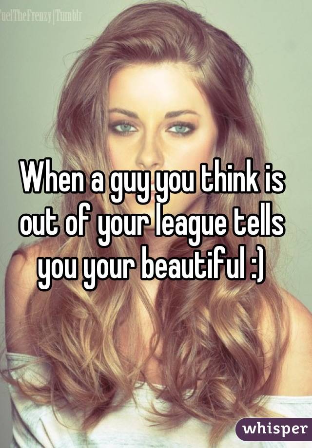 When a guy you think is out of your league tells you your beautiful :)