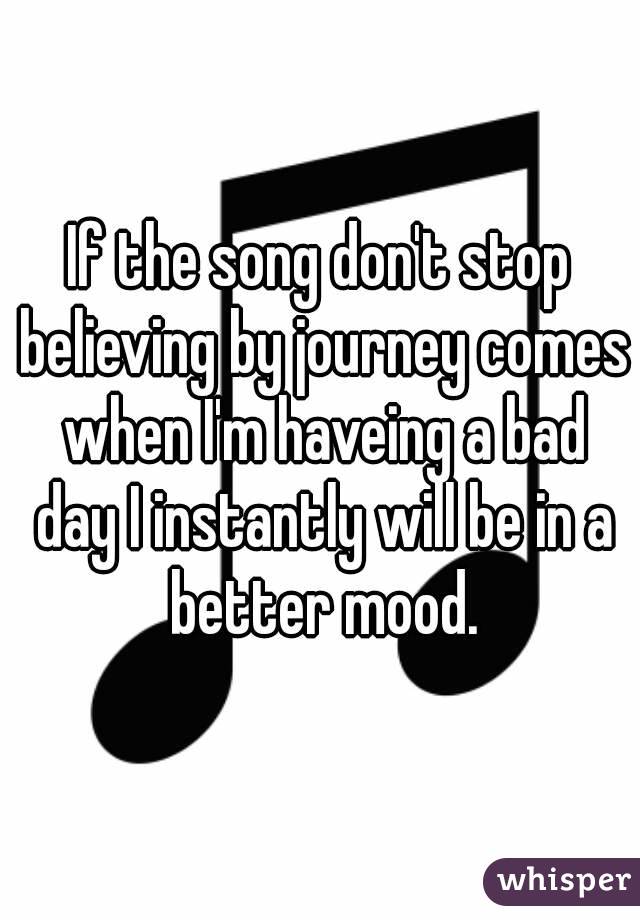 If the song don't stop believing by journey comes when I'm haveing a bad day I instantly will be in a better mood.