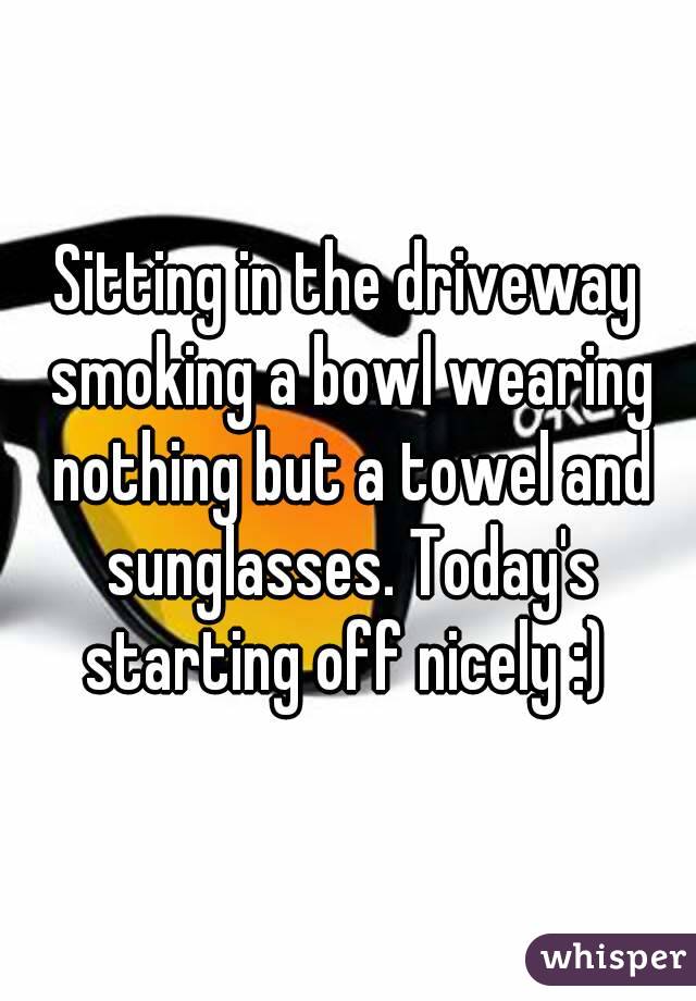 Sitting in the driveway smoking a bowl wearing nothing but a towel and sunglasses. Today's starting off nicely :) 
