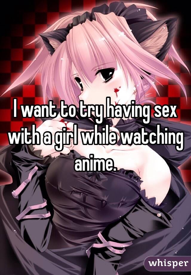 I want to try having sex with a girl while watching anime. 