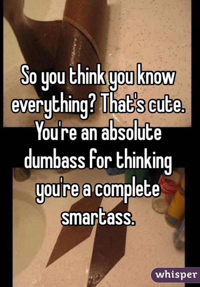 So you think you know everything? That's cute. You're an absolute dumbass for thinking you're a complete smartass. 