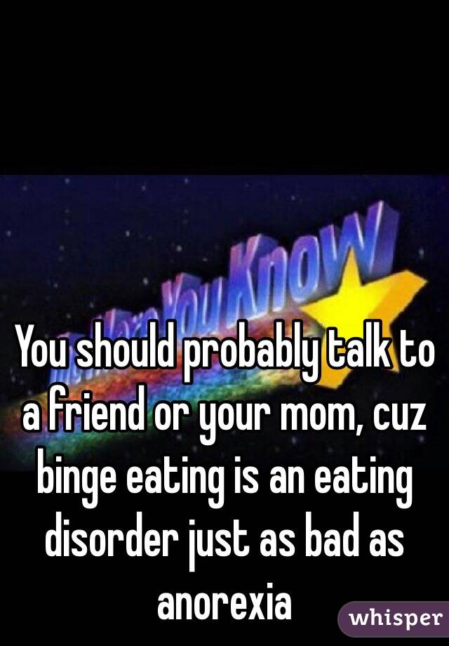 You should probably talk to a friend or your mom, cuz binge eating is an eating disorder just as bad as anorexia 