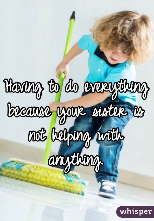 Having to do everything because your sister is not helping with anything. 