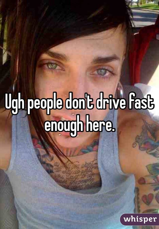 Ugh people don't drive fast enough here.