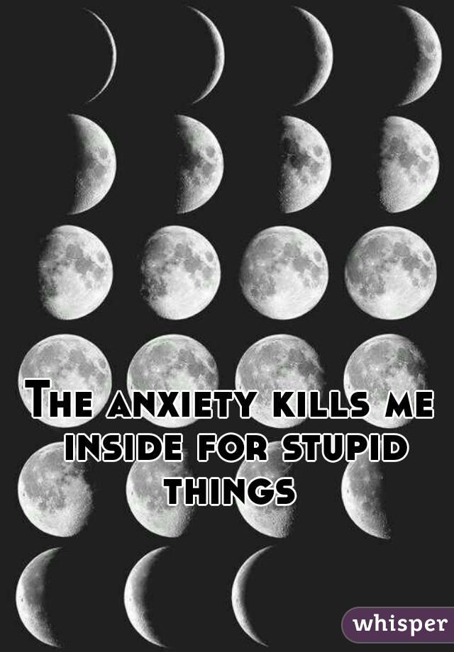 The anxiety kills me inside for stupid things 