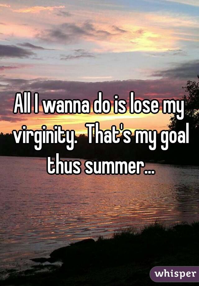 All I wanna do is lose my virginity.  That's my goal thus summer...