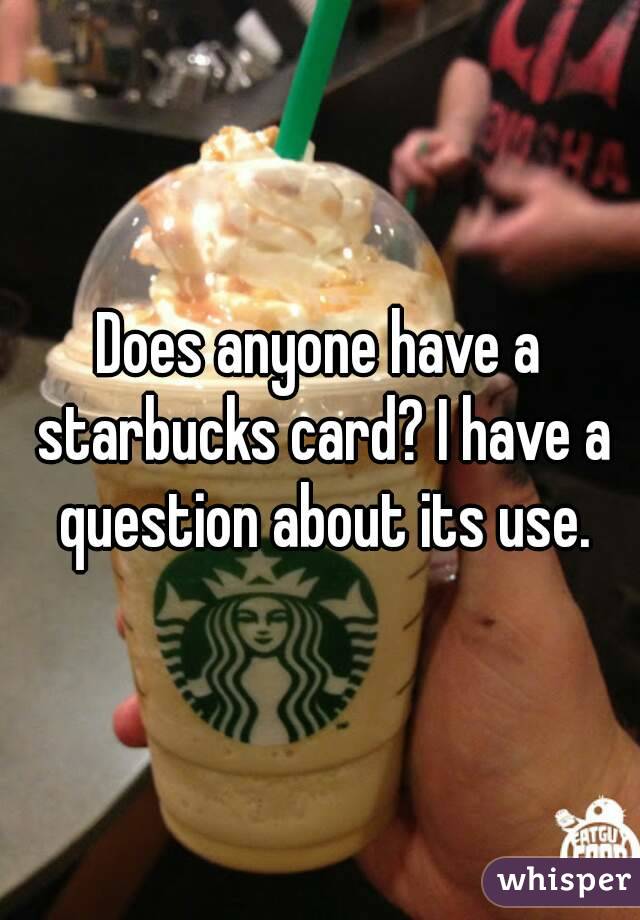 Does anyone have a starbucks card? I have a question about its use.