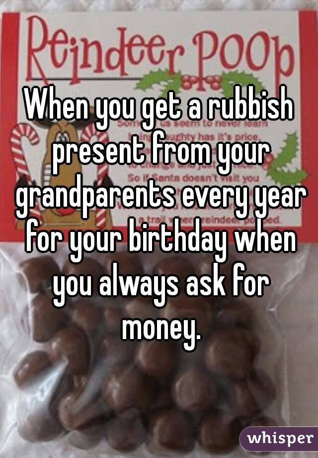 When you get a rubbish present from your grandparents every year for your birthday when you always ask for money.
