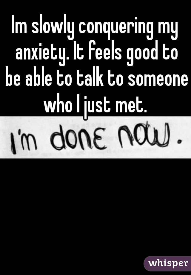 Im slowly conquering my anxiety. It feels good to be able to talk to someone who I just met. 