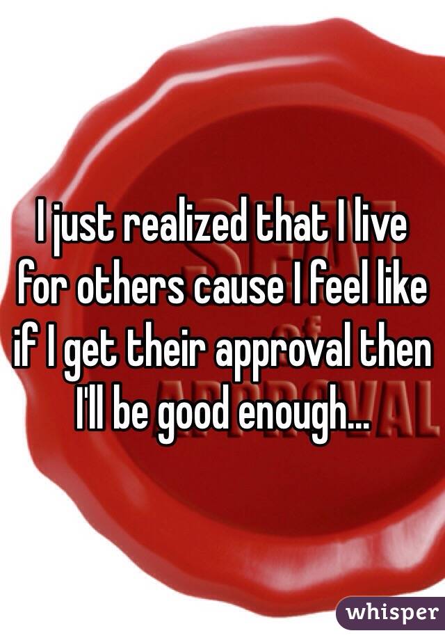 I just realized that I live for others cause I feel like if I get their approval then I'll be good enough... 