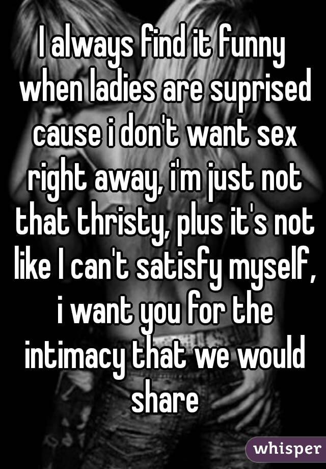 I always find it funny when ladies are suprised cause i don't want sex right away, i'm just not that thristy, plus it's not like I can't satisfy myself, i want you for the intimacy that we would share