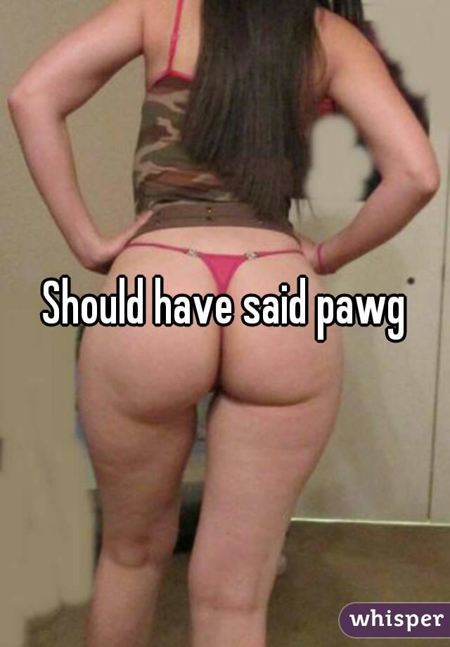 Should have said pawg