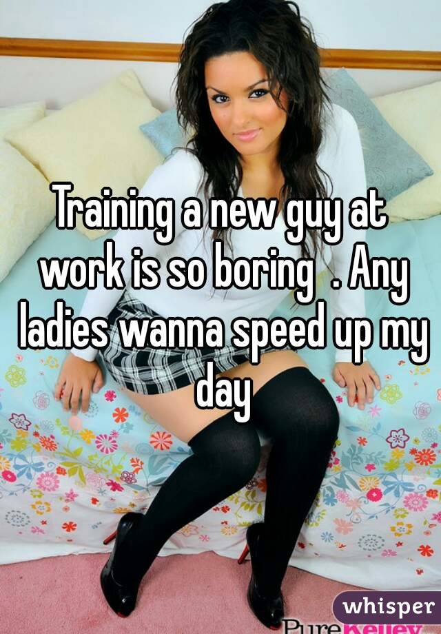 Training a new guy at work is so boring  . Any ladies wanna speed up my day
