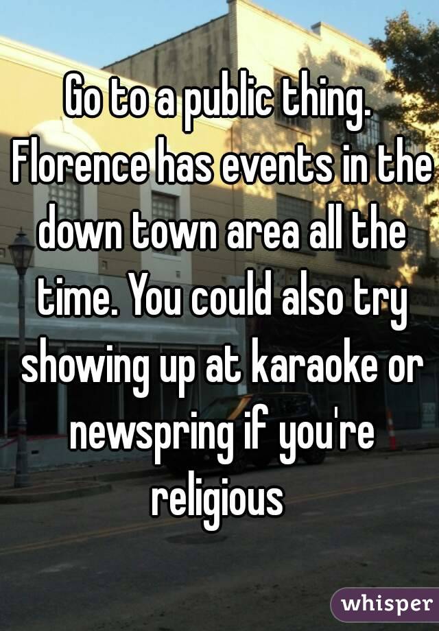 Go to a public thing. Florence has events in the down town area all the time. You could also try showing up at karaoke or newspring if you're religious 