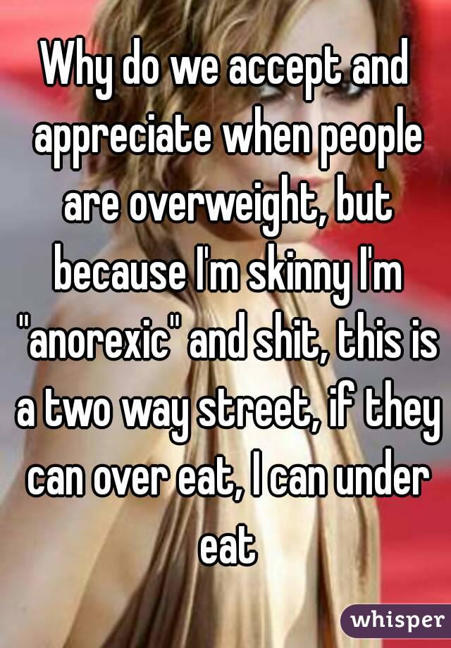 Why do we accept and appreciate when people are overweight, but because I'm skinny I'm "anorexic" and shit, this is a two way street, if they can over eat, I can under eat