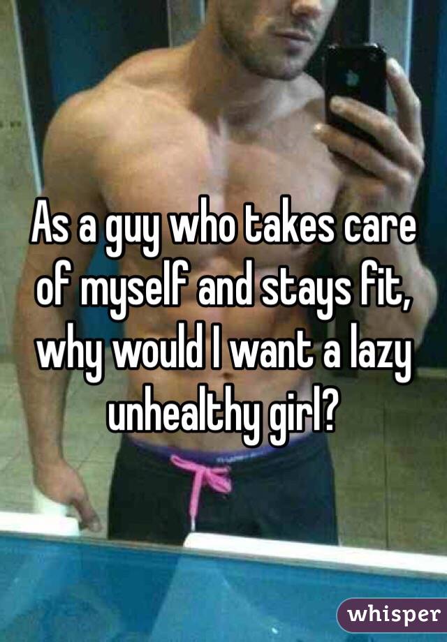 As a guy who takes care of myself and stays fit, why would I want a lazy unhealthy girl?
