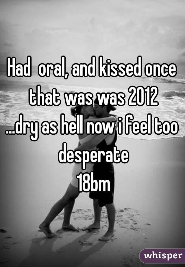 Had  oral, and kissed once that was was 2012
...dry as hell now i feel too desperate
 18bm