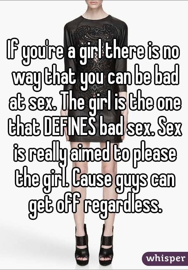 If you're a girl there is no way that you can be bad at sex. The girl is the one that DEFINES bad sex. Sex is really aimed to please the girl. Cause guys can get off regardless.