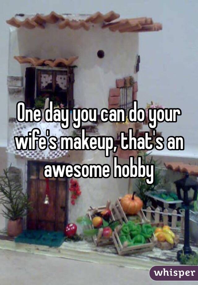 One day you can do your wife's makeup, that's an awesome hobby