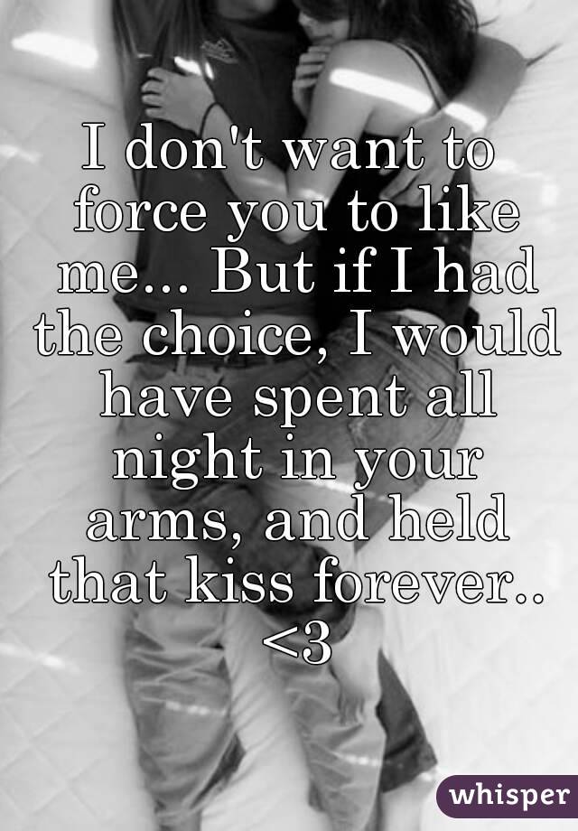 I don't want to force you to like me... But if I had the choice, I would have spent all night in your arms, and held that kiss forever.. <3