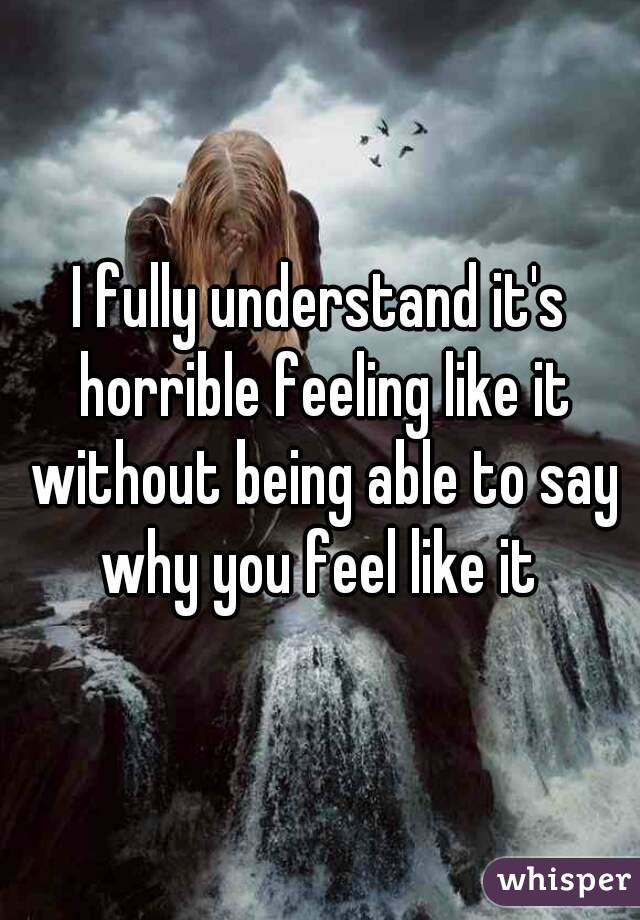 I fully understand it's horrible feeling like it without being able to say why you feel like it 