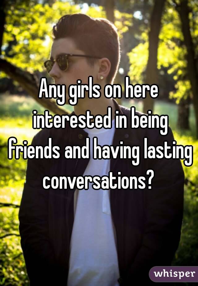 Any girls on here interested in being friends and having lasting conversations? 