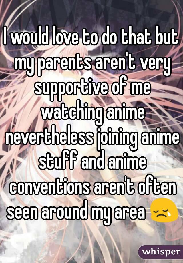 I would love to do that but my parents aren't very supportive of me watching anime nevertheless joining anime stuff and anime conventions aren't often seen around my area 😢