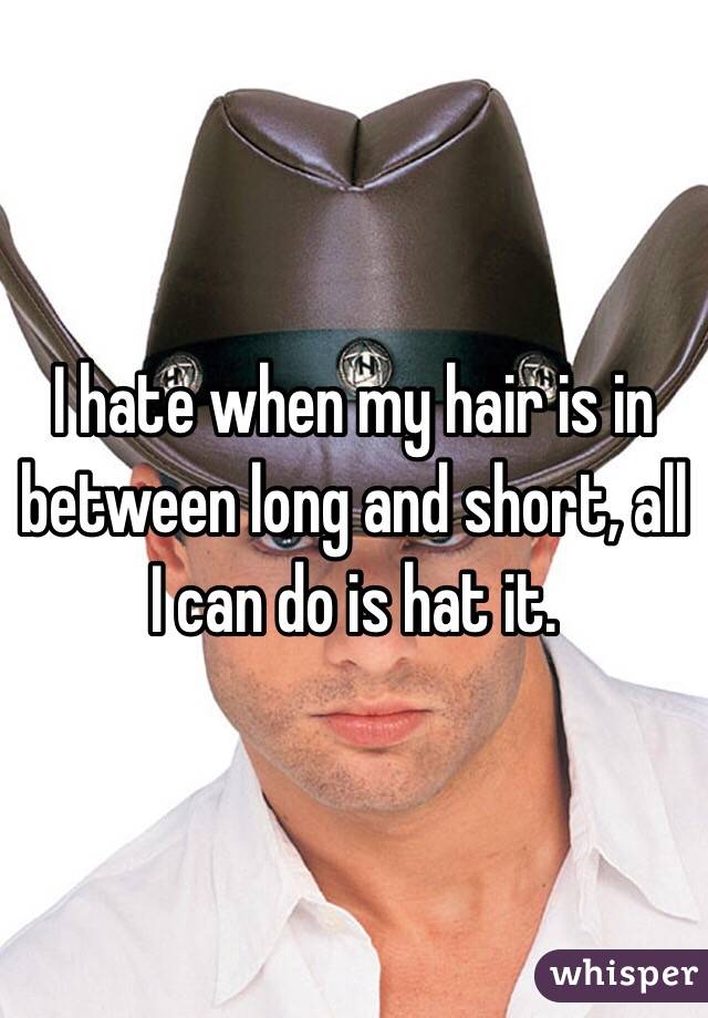 I hate when my hair is in between long and short, all I can do is hat it. 