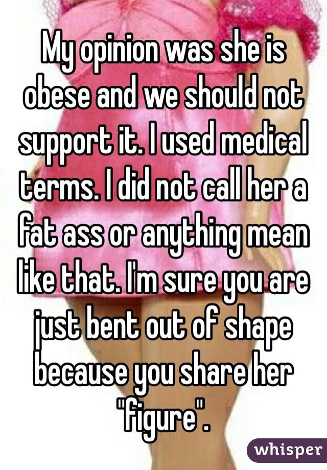 My opinion was she is obese and we should not support it. I used medical terms. I did not call her a fat ass or anything mean like that. I'm sure you are just bent out of shape because you share her "figure". 