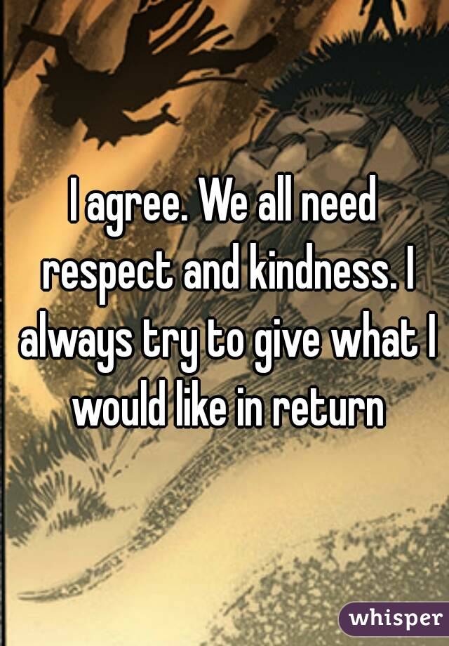 I agree. We all need respect and kindness. I always try to give what I would like in return