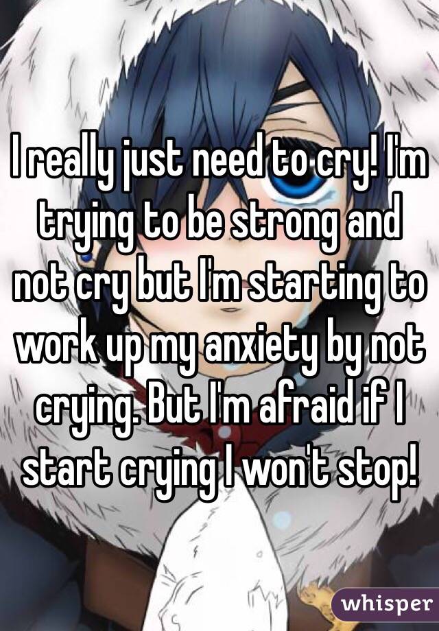 I really just need to cry! I'm trying to be strong and not cry but I'm starting to work up my anxiety by not crying. But I'm afraid if I start crying I won't stop! 