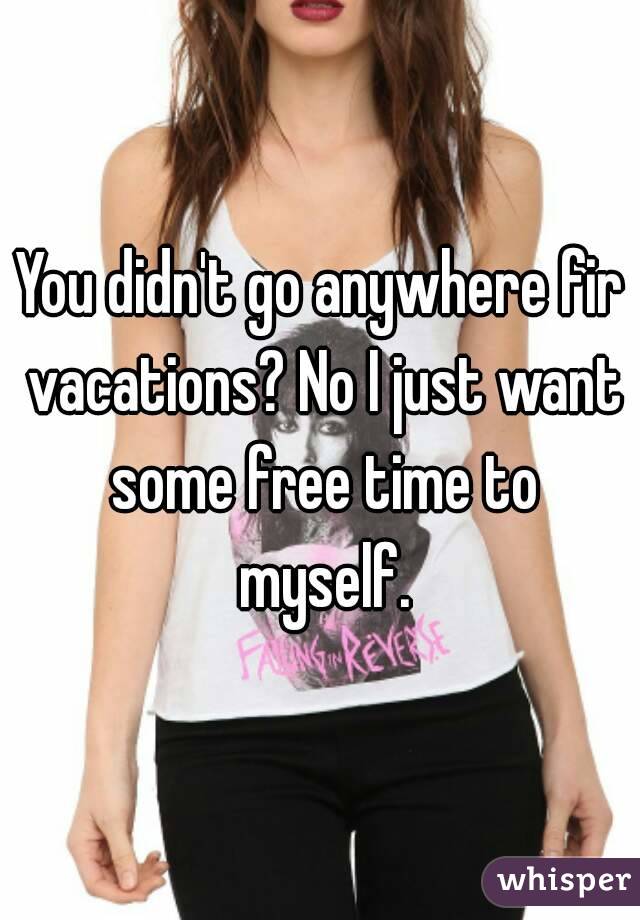 You didn't go anywhere fir vacations? No I just want some free time to myself.