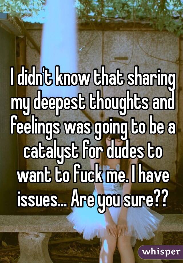 I didn't know that sharing my deepest thoughts and feelings was going to be a catalyst for dudes to want to fuck me. I have issues... Are you sure?? 
